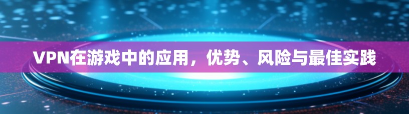 VPN在游戏中的应用，优势、风险与最佳实践